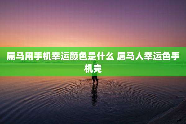 属马用手机幸运颜色是什么 属马人幸运色手机壳