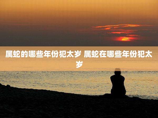 属蛇的哪些年份犯太岁 属蛇在哪些年份犯太岁