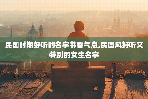 民国时期好听的名字书香气息,民国风好听又特别的女生名字