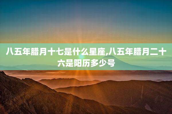 八五年腊月十七是什么星座,八五年腊月二十六是阳历多少号