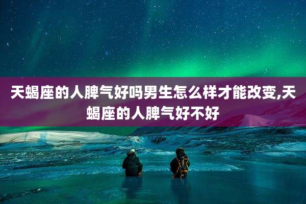 天蝎座的人脾气好吗男生怎么样才能改变,天蝎座的人脾气好不好