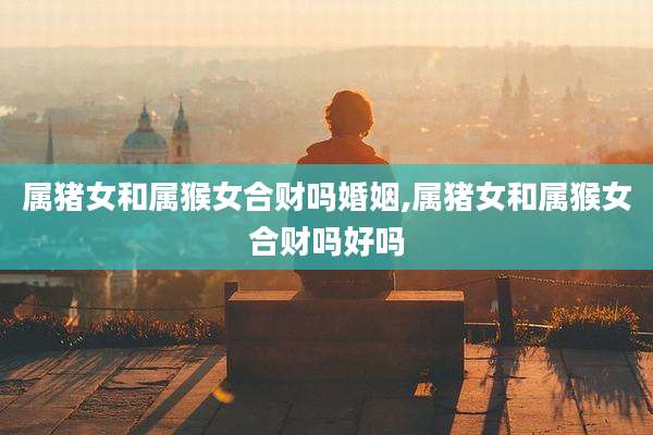 属猪女和属猴女合财吗婚姻,属猪女和属猴女合财吗好吗