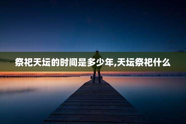 祭祀天坛的时间是多少年,天坛祭祀什么