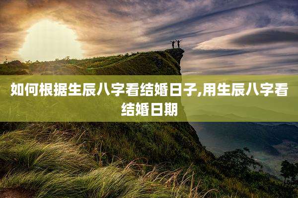 如何根据生辰八字看结婚日子,用生辰八字看结婚日期