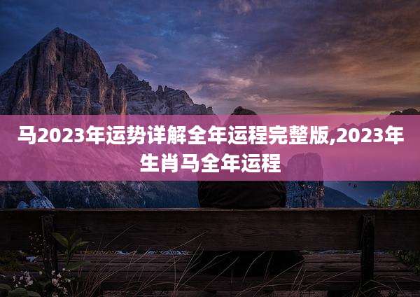 马2023年运势详解全年运程完整版,2023年生肖马全年运程