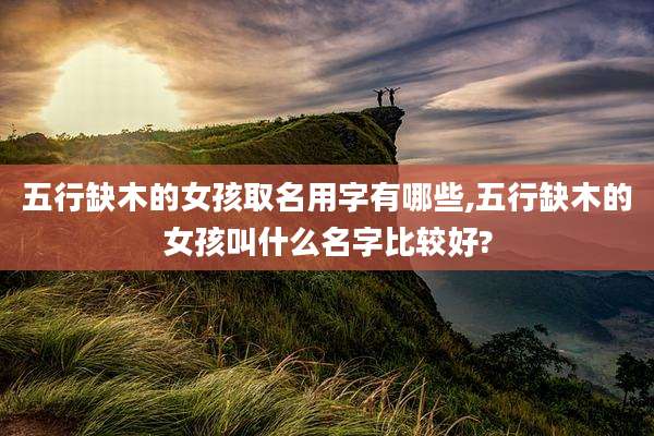 五行缺木的女孩取名用字有哪些,五行缺木的女孩叫什么名字比较好?