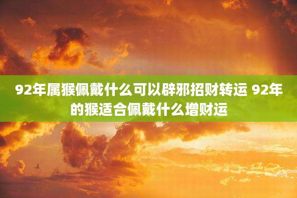92年属猴佩戴什么可以辟邪招财转运 92年的猴适合佩戴什么增财运