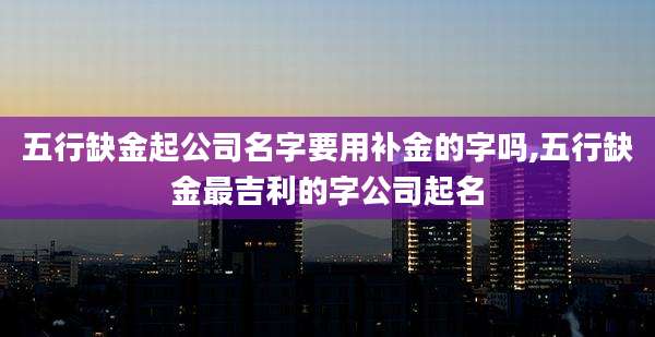 五行缺金起公司名字要用补金的字吗,五行缺金最吉利的字公司起名
