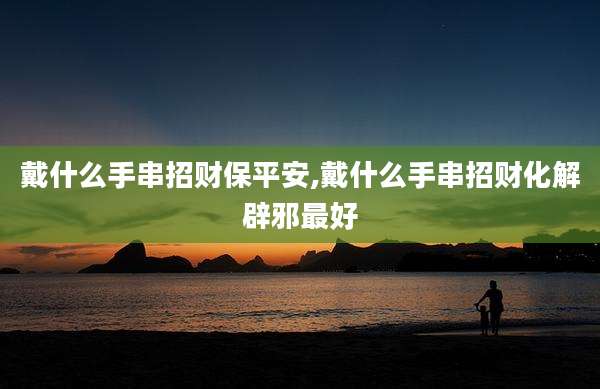 戴什么手串招财保平安,戴什么手串招财化解辟邪最好