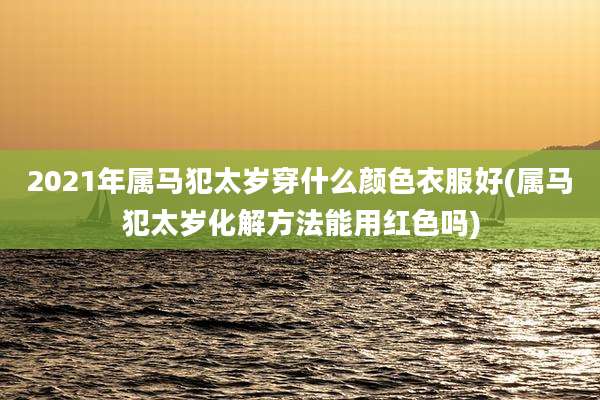 2021年属马犯太岁穿什么颜色衣服好(属马犯太岁化解方法能用红色吗)