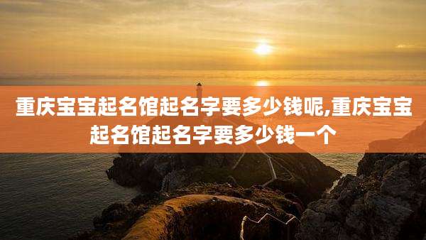 重庆宝宝起名馆起名字要多少钱呢,重庆宝宝起名馆起名字要多少钱一个