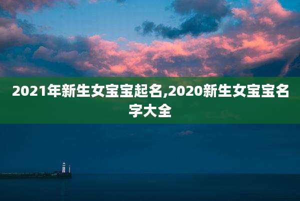 2021年新生女宝宝起名,2020新生女宝宝名字大全