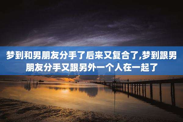 梦到和男朋友分手了后来又复合了,梦到跟男朋友分手又跟另外一个人在一起了