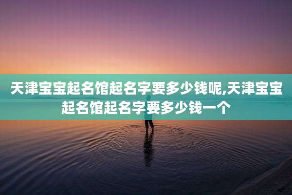天津宝宝起名馆起名字要多少钱呢,天津宝宝起名馆起名字要多少钱一个
