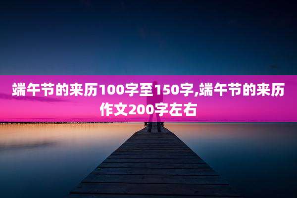 端午节的来历100字至150字,端午节的来历作文200字左右