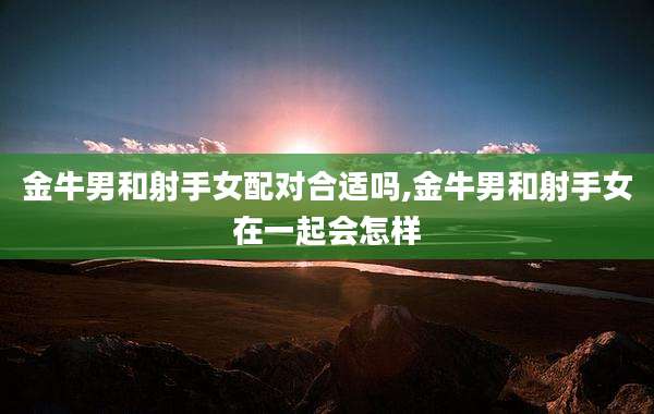 金牛男和射手女配对合适吗,金牛男和射手女在一起会怎样