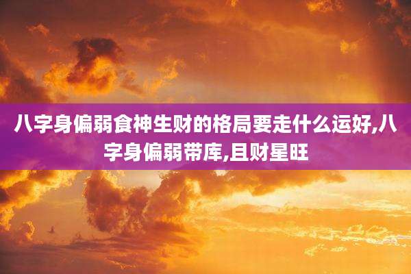 八字身偏弱食神生财的格局要走什么运好,八字身偏弱带库,且财星旺