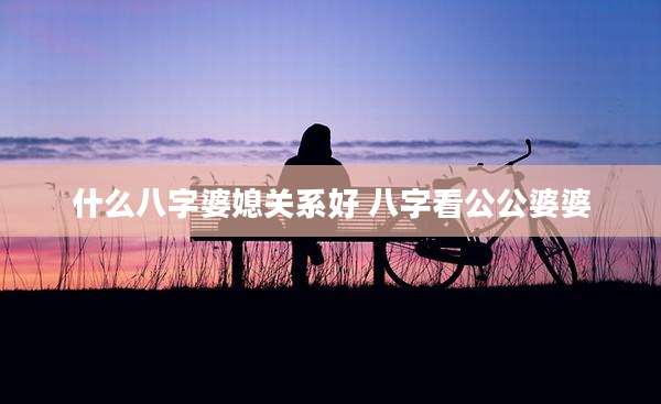 什么八字婆媳关系好 八字看公公婆婆