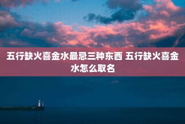 五行缺火喜金水最忌三种东西 五行缺火喜金水怎么取名