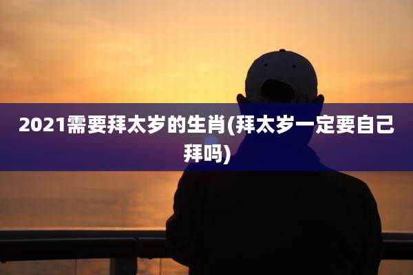 2021需要拜太岁的生肖(拜太岁一定要自己拜吗)