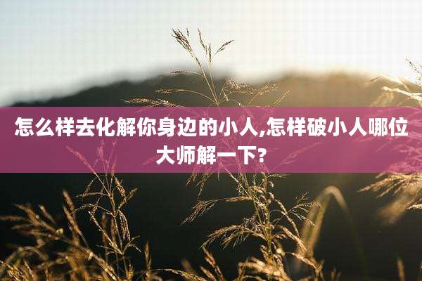 怎么样去化解你身边的小人,怎样破小人哪位大师解一下?