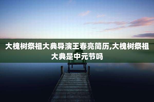 大槐树祭祖大典导演王春亮简历,大槐树祭祖大典是中元节吗