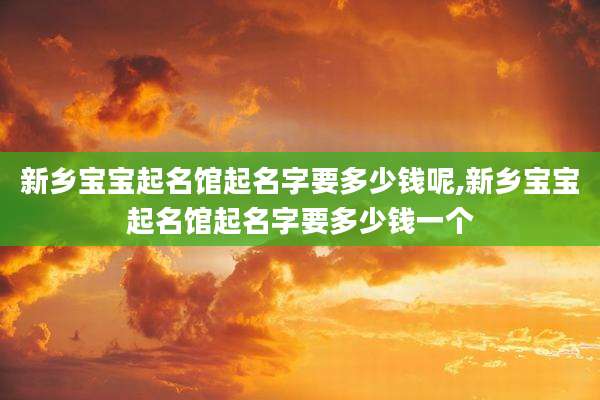 新乡宝宝起名馆起名字要多少钱呢,新乡宝宝起名馆起名字要多少钱一个