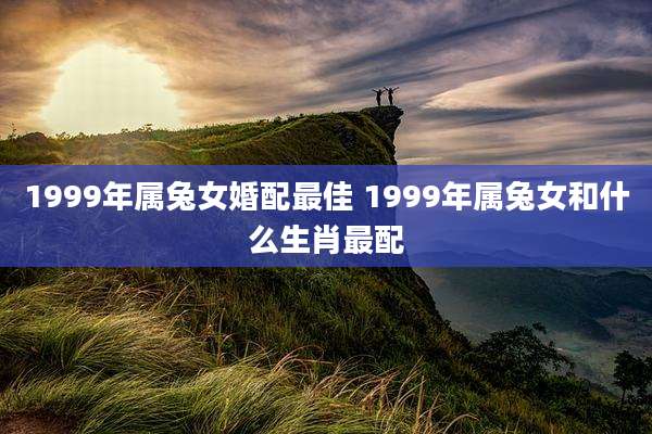1999年属兔女婚配最佳 1999年属兔女和什么生肖最配