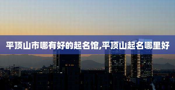 平顶山市哪有好的起名馆,平顶山起名哪里好