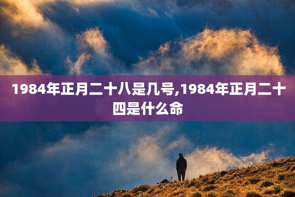 1984年正月二十八是几号,1984年正月二十四是什么命