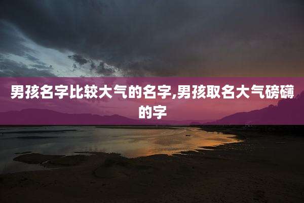 男孩名字比较大气的名字,男孩取名大气磅礴的字
