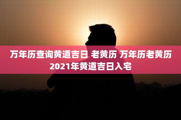 万年历查询黄道吉日 老黄历 万年历老黄历2021年黄道吉日入宅