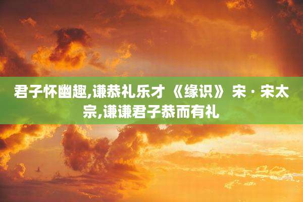 君子怀幽趣,谦恭礼乐才 《缘识》 宋 · 宋太宗,谦谦君子恭而有礼