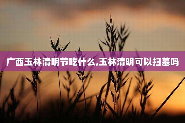 广西玉林清明节吃什么,玉林清明可以扫墓吗