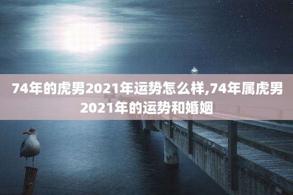 74年的虎男2021年运势怎么样,74年属虎男2021年的运势和婚姻