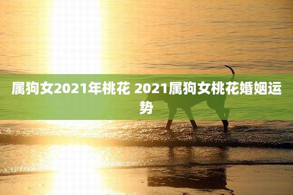 属狗女2021年桃花 2021属狗女桃花婚姻运势