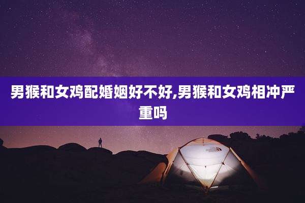 男猴和女鸡配婚姻好不好,男猴和女鸡相冲严重吗