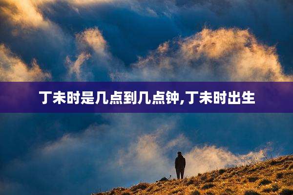 丁未时是几点到几点钟,丁未时出生