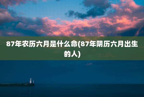 87年农历六月是什么命(87年阴历六月出生的人)