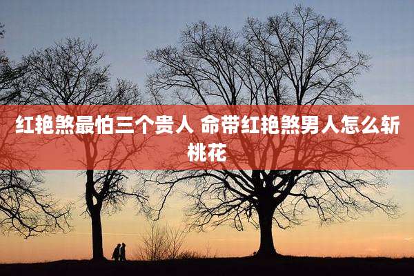 红艳煞最怕三个贵人 命带红艳煞男人怎么斩桃花