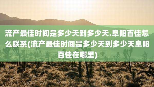 流产最佳时间是多少天到多少天.阜阳百佳怎么联系(流产最佳时间是多少天到多少天阜阳百佳在哪里)