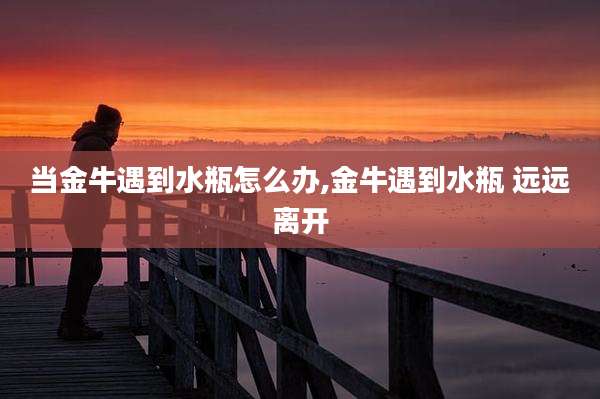 当金牛遇到水瓶怎么办,金牛遇到水瓶 远远离开
