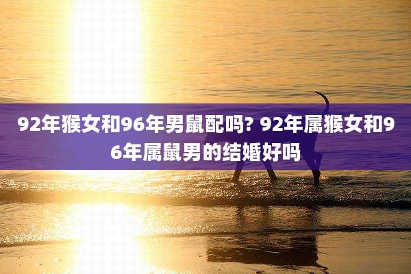 92年猴女和96年男鼠配吗? 92年属猴女和96年属鼠男的结婚好吗