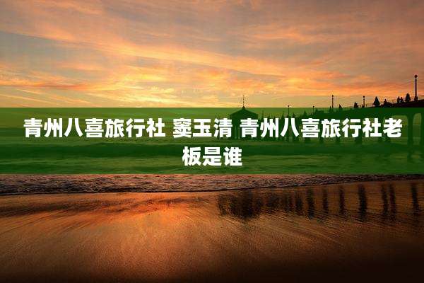青州八喜旅行社 窦玉清 青州八喜旅行社老板是谁