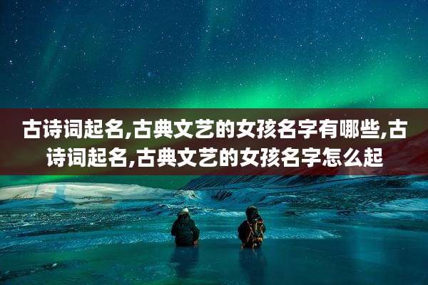 古诗词起名,古典文艺的女孩名字有哪些,古诗词起名,古典文艺的女孩名字怎么起