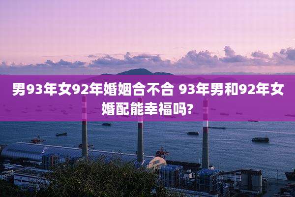 男93年女92年婚姻合不合 93年男和92年女婚配能幸福吗?