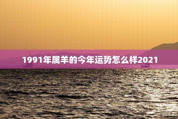 1991年属羊的今年运势怎么样2021