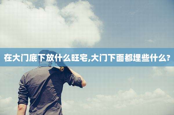 在大门底下放什么旺宅,大门下面都埋些什么?
