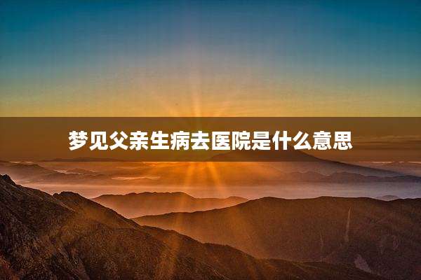 梦见父亲生病去医院是什么意思