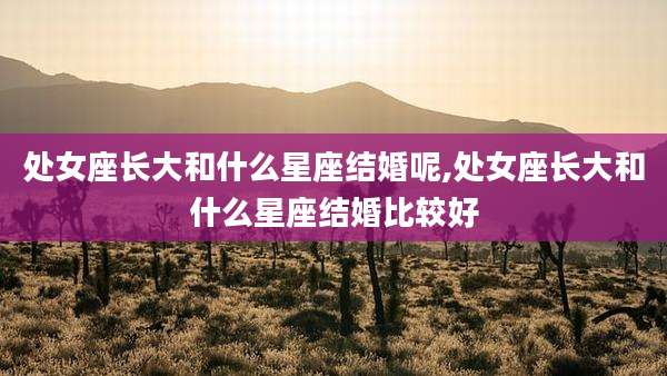处女座长大和什么星座结婚呢,处女座长大和什么星座结婚比较好